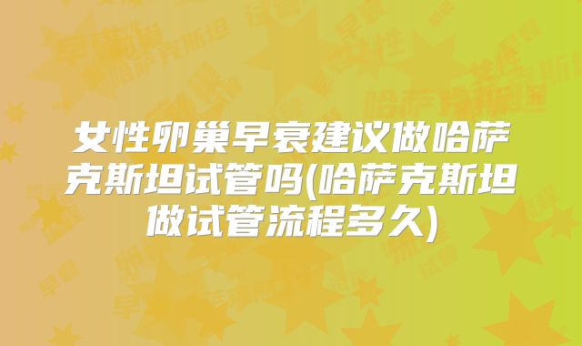 女性卵巢早衰建议做哈萨克斯坦试管吗(哈萨克斯坦做试管流程多久)