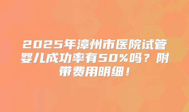 2025年漳州市医院试管婴儿成功率有50%吗？附带费用明细！