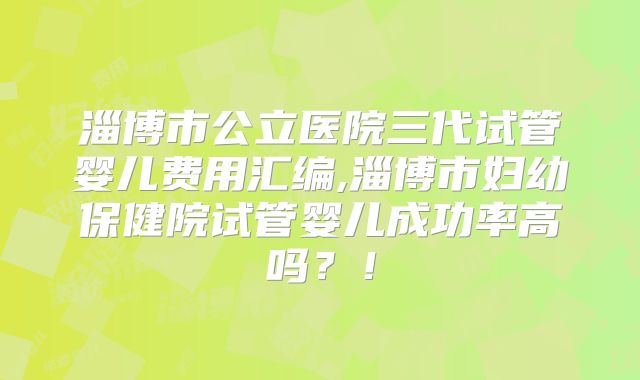 淄博市公立医院三代试管婴儿费用汇编,淄博市妇幼保健院试管婴儿成功率高吗？！