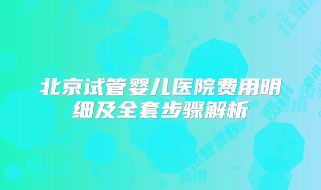 北京试管婴儿医院费用明细及全套步骤解析
