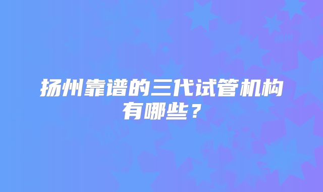 扬州靠谱的三代试管机构有哪些？