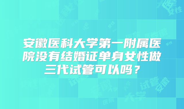 安徽医科大学第一附属医院没有结婚证单身女性做三代试管可以吗？