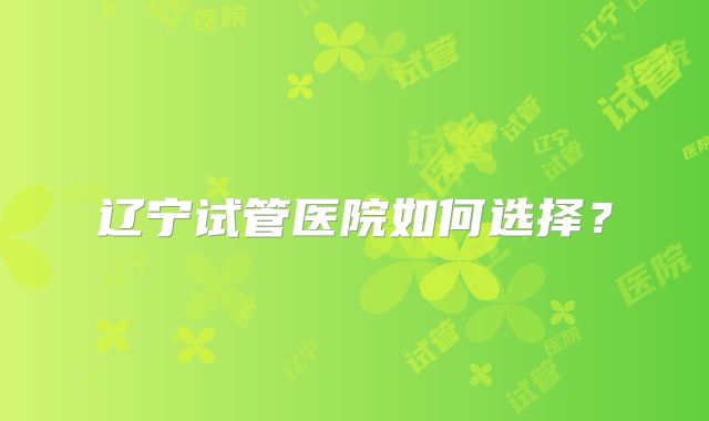 辽宁试管医院如何选择？