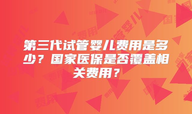 第三代试管婴儿费用是多少？国家医保是否覆盖相关费用？