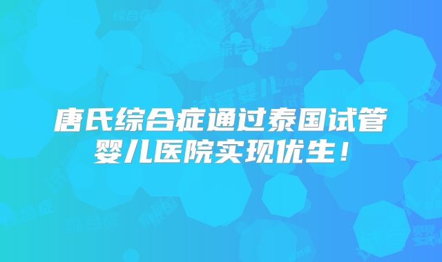 唐氏综合症通过泰国试管婴儿医院实现优生！