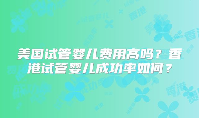 美国试管婴儿费用高吗？香港试管婴儿成功率如何？