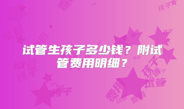 试管生孩子多少钱？附试管费用明细？