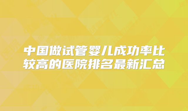 中国做试管婴儿成功率比较高的医院排名最新汇总