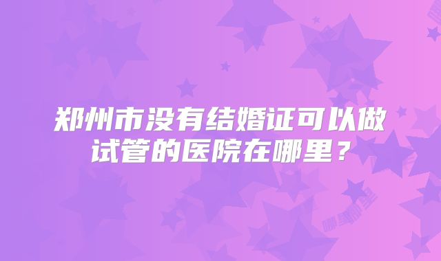 郑州市没有结婚证可以做试管的医院在哪里?