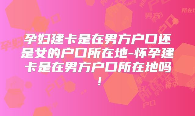 孕妇建卡是在男方户口还是女的户口所在地-怀孕建卡是在男方户口所在地吗！