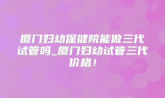 厦门妇幼保健院能做三代试管吗_厦门妇幼试管三代价格！