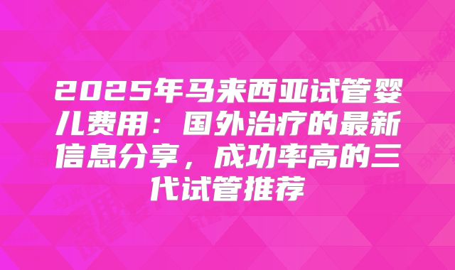 2025年马来西亚试管婴儿费用：国外治疗的最新信息分享，成功率高的三代试管推荐