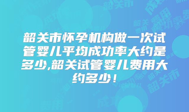韶关市怀孕机构做一次试管婴儿平均成功率大约是多少,韶关试管婴儿费用大约多少!