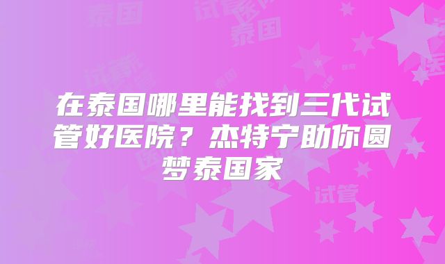 在泰国哪里能找到三代试管好医院？杰特宁助你圆梦泰国家