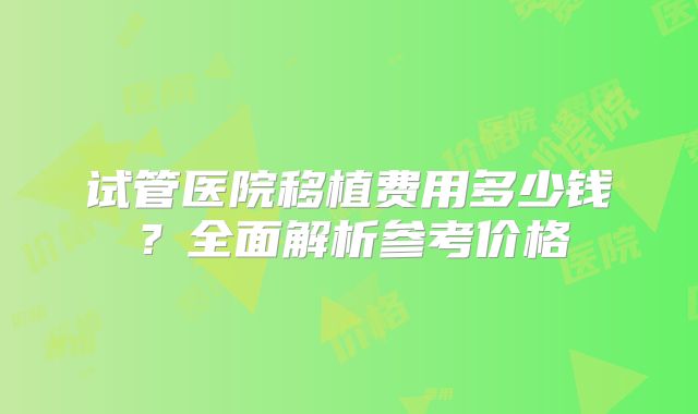 试管医院移植费用多少钱？全面解析参考价格