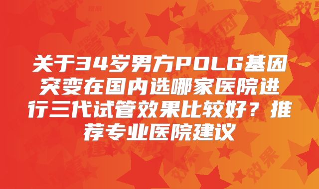 关于34岁男方POLG基因突变在国内选哪家医院进行三代试管效果比较好？推荐专业医院建议