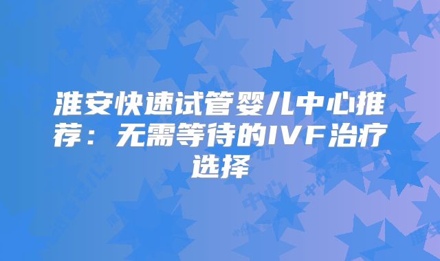 淮安快速试管婴儿中心推荐：无需等待的IVF治疗选择