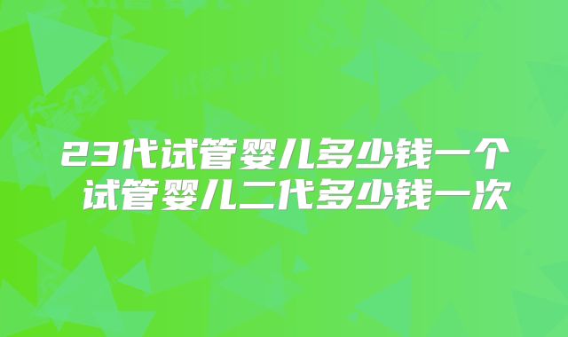 23代试管婴儿多少钱一个 试管婴儿二代多少钱一次