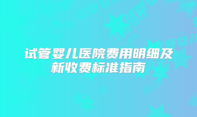 试管婴儿医院费用明细及新收费标准指南