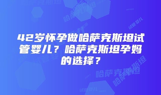 42岁怀孕做哈萨克斯坦试管婴儿?哈萨克斯坦孕妈的选择?