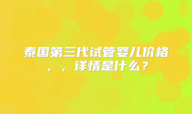 泰国第三代试管婴儿价格，，详情是什么？