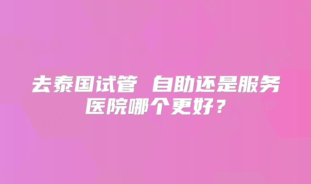 去泰国试管 自助还是服务医院哪个更好？
