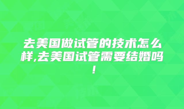 去美国做试管的技术怎么样,去美国试管需要结婚吗！