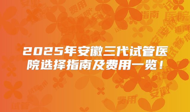 2025年安徽三代试管医院选择指南及费用一览！