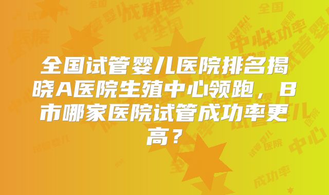 全国试管婴儿医院排名揭晓A医院生殖中心领跑，B市哪家医院试管成功率更高？