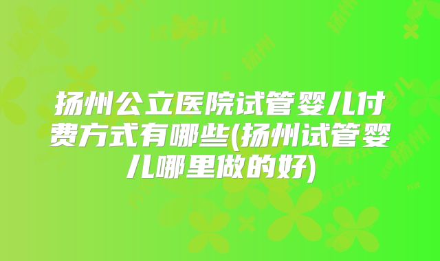 扬州公立医院试管婴儿付费方式有哪些(扬州试管婴儿哪里做的好)