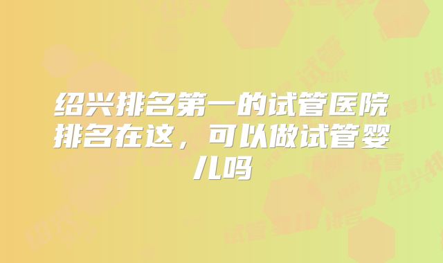 绍兴排名第一的试管医院排名在这，可以做试管婴儿吗