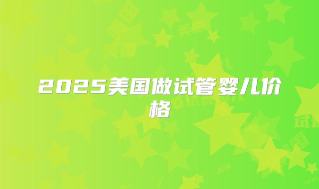 2025美国做试管婴儿价格