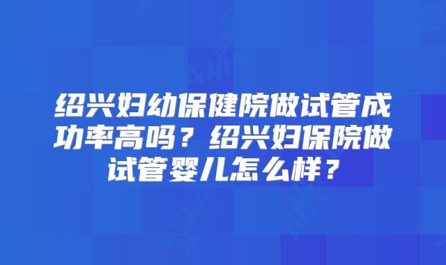 绍兴妇幼保健院做试管成功率高吗？绍兴妇保院做试管婴儿怎么样？