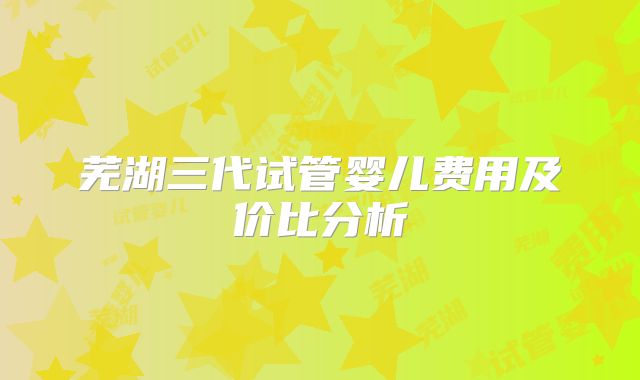 芜湖三代试管婴儿费用及价比分析