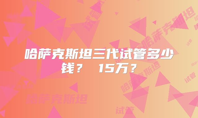 哈萨克斯坦三代试管多少钱? 15万?