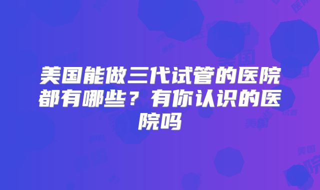 美国能做三代试管的医院都有哪些？有你认识的医院吗