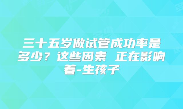 三十五岁做试管成功率是多少？这些因素 正在影响着-生孩子