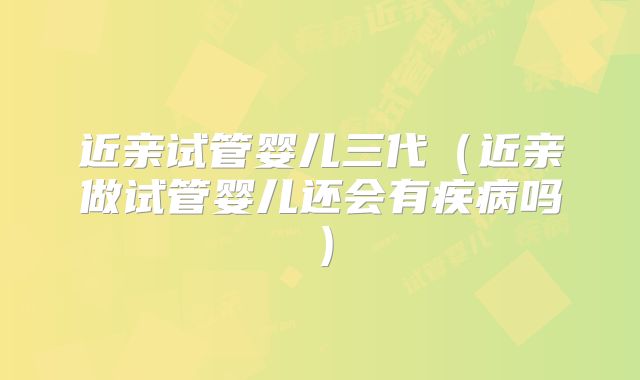 近亲试管婴儿三代（近亲做试管婴儿还会有疾病吗）