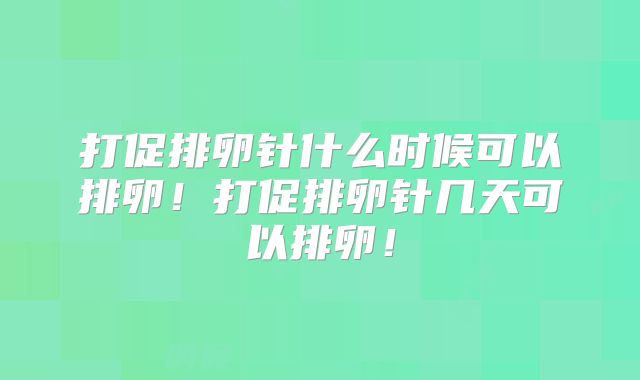 打促排卵针什么时候可以排卵!打促排卵针几天可以排卵!
