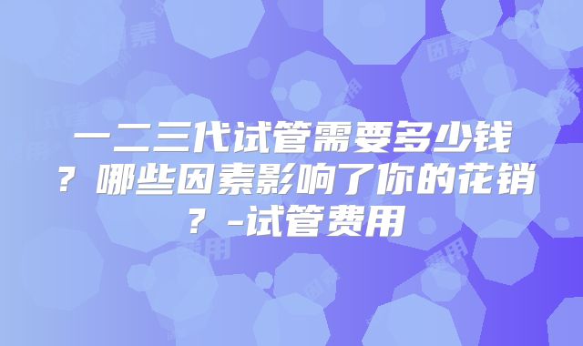 一二三代试管需要多少钱？哪些因素影响了你的花销？-试管费用