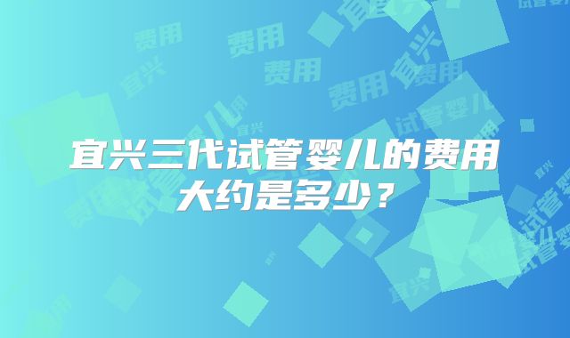 宜兴三代试管婴儿的费用大约是多少？