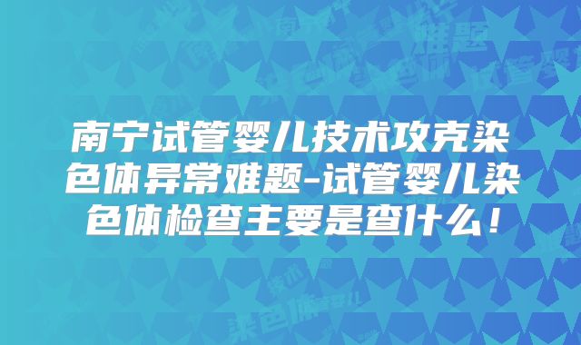 南宁试管婴儿技术攻克染色体异常难题-试管婴儿染色体检查主要是查什么！