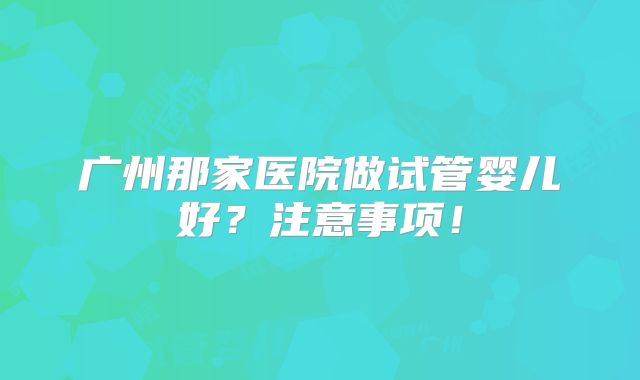 广州那家医院做试管婴儿好?注意事项!