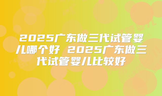 2025广东做三代试管婴儿哪个好 2025广东做三代试管婴儿比较好