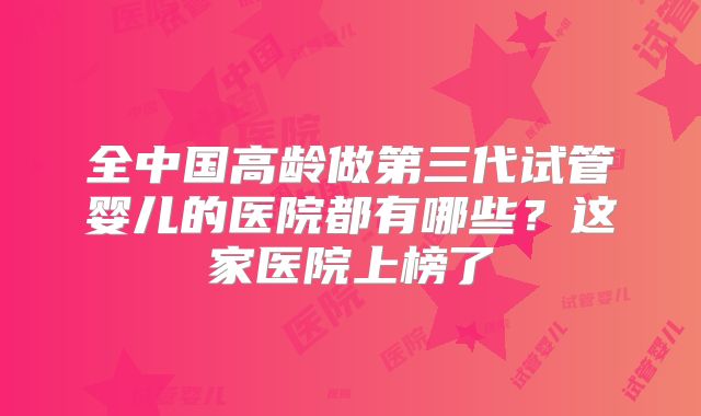 全中国高龄做第三代试管婴儿的医院都有哪些？这家医院上榜了