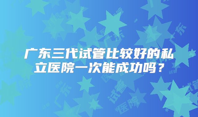 广东三代试管比较好的私立医院一次能成功吗?