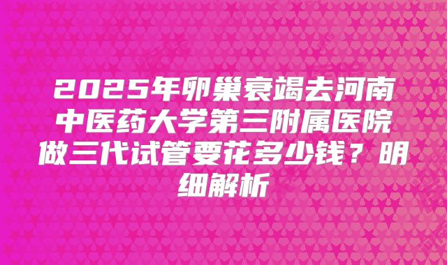 2025年卵巢衰竭去河南中医药大学第三附属医院做三代试管要花多少钱？明细解析