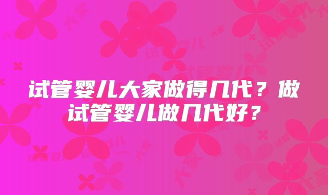 试管婴儿大家做得几代?做试管婴儿做几代好?