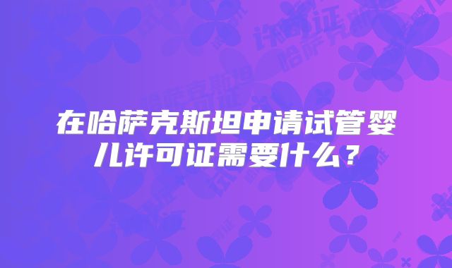 在哈萨克斯坦申请试管婴儿许可证需要什么？
