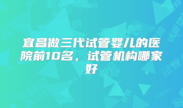 宜昌做三代试管婴儿的医院前10名，试管机构哪家好